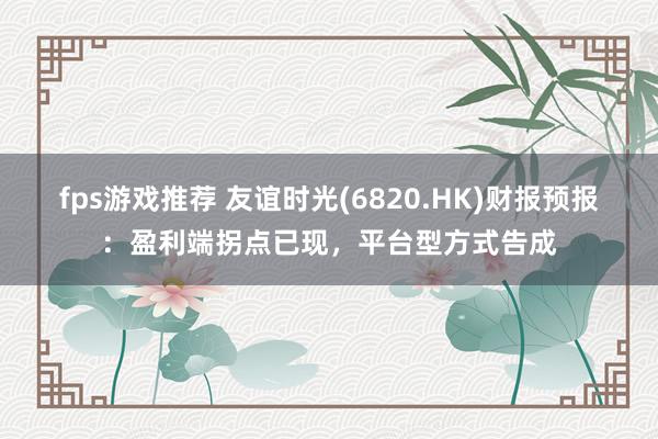 fps游戏推荐 友谊时光(6820.HK)财报预报：盈利端拐点已现，平台型方式告成