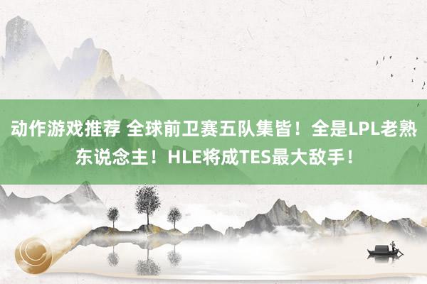 动作游戏推荐 全球前卫赛五队集皆！全是LPL老熟东说念主！HLE将成TES最大敌手！