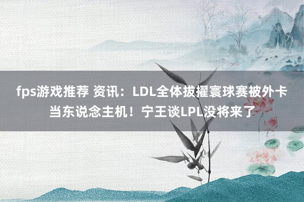 fps游戏推荐 资讯：LDL全体拔擢寰球赛被外卡当东说念主机！宁王谈LPL没将来了