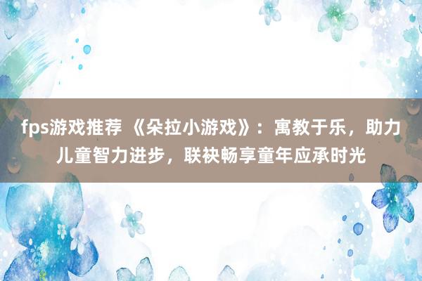 fps游戏推荐 《朵拉小游戏》：寓教于乐，助力儿童智力进步，联袂畅享童年应承时光