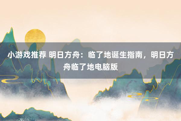 小游戏推荐 明日方舟：临了地诞生指南，明日方舟临了地电脑版