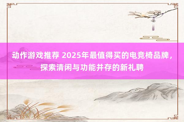 动作游戏推荐 2025年最值得买的电竞椅品牌，探索清闲与功能并存的新礼聘