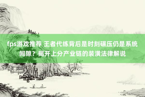 fps游戏推荐 王者代练背后是时刻碾压仍是系统间隙？揭开上分产业链的装潢法律解说